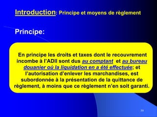 59
Introduction: Principe et moyens de règlement
Principe:
En principe les droits et taxes dont le recouvrement
incombe à l’ADII sont dus au comptant et au bureau
douanier où la liquidation en a été effectuée; et
l’autorisation d’enlever les marchandises, est
subordonnée à la présentation de la quittance de
règlement, à moins que ce règlement n’en soit garanti.
 