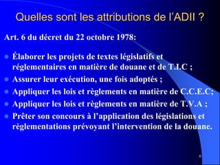 6
Quelles sont les attributions de l’ADII ?
Art. 6 du décret du 22 octobre 1978:
 Élaborer les projets de textes législatifs et
réglementaires en matière de douane et de T.I.C ;
 Assurer leur exécution, une fois adoptés ;
 Appliquer les lois et règlements en matière de C.C.E.C;
 Appliquer les lois et règlements en matière de T.V.A ;
 Prêter son concours à l’application des législations et
règlementations prévoyant l’intervention de la douane.
 
