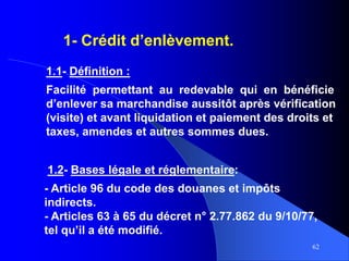 62
1.2- Bases légale et réglementaire:
- Article 96 du code des douanes et impôts
indirects.
- Articles 63 à 65 du décret n° 2.77.862 du 9/10/77,
tel qu’il a été modifié.
1- Crédit d’enlèvement.
1.1- Définition :
Facilité permettant au redevable qui en bénéficie
d’enlever sa marchandise aussitôt après vérification
(visite) et avant liquidation et paiement des droits et
taxes, amendes et autres sommes dues.
 