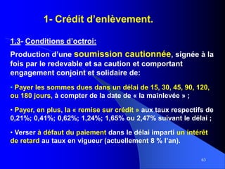 63
1- Crédit d’enlèvement.
1.3- Conditions d’octroi:
Production d’une soumission cautionnée, signée à la
fois par le redevable et sa caution et comportant
engagement conjoint et solidaire de:
• Payer les sommes dues dans un délai de 15, 30, 45, 90, 120,
ou 180 jours, à compter de la date de « la mainlevée » ;
• Payer, en plus, la « remise sur crédit » aux taux respectifs de
0,21%; 0,41%; 0,62%; 1,24%; 1,65% ou 2,47% suivant le délai ;
• Verser à défaut du paiement dans le délai imparti un intérêt
de retard au taux en vigueur (actuellement 8 % l’an).
 