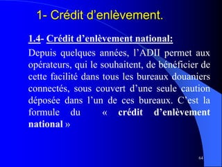 64
1.4- Crédit d’enlèvement national:
Depuis quelques années, l’ADII permet aux
opérateurs, qui le souhaitent, de bénéficier de
cette facilité dans tous les bureaux douaniers
connectés, sous couvert d’une seule caution
déposée dans l’un de ces bureaux. C’est la
formule du « crédit d’enlèvement
national »
1- Crédit d’enlèvement.
 
