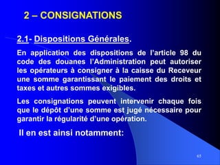 65
2 – CONSIGNATIONS
2.1- Dispositions Générales.
En application des dispositions de l’article 98 du
code des douanes l’Administration peut autoriser
les opérateurs à consigner à la caisse du Receveur
une somme garantissant le paiement des droits et
taxes et autres sommes exigibles.
Les consignations peuvent intervenir chaque fois
que le dépôt d’une somme est jugé nécessaire pour
garantir la régularité d’une opération.
Il en est ainsi notamment:
 