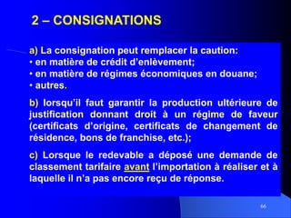 66
2 – CONSIGNATIONS
a) La consignation peut remplacer la caution:
• en matière de crédit d’enlèvement;
• en matière de régimes économiques en douane;
• autres.
b) lorsqu’il faut garantir la production ultérieure de
justification donnant droit à un régime de faveur
(certificats d’origine, certificats de changement de
résidence, bons de franchise, etc.);
c) Lorsque le redevable a déposé une demande de
classement tarifaire avant l’importation à réaliser et à
laquelle il n’a pas encore reçu de réponse.
 