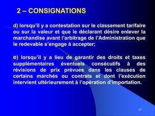 67
2 – CONSIGNATIONS
d) lorsqu’il y a contestation sur le classement tarifaire
ou sur la valeur et que le déclarant désire enlever la
marchandise avant l’arbitrage de l’Administration que
le redevable s’engage à accepter;
e) lorsqu’il y a lieu de garantir des droits et taxes
supplémentaires éventuels consécutifs à des
révisions de prix prévues dans les clauses de
certains marchés ou contrats et dont l’exécution
intervient ultérieurement à l’opération d’importation.
 
