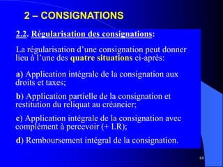 68
2.2. Régularisation des consignations:
La régularisation d’une consignation peut donner
lieu à l’une des quatre situations ci-après:
a) Application intégrale de la consignation aux
droits et taxes;
b) Application partielle de la consignation et
restitution du reliquat au créancier;
c) Application intégrale de la consignation avec
complément à percevoir (+ I.R);
d) Remboursement intégral de la consignation.
2 – CONSIGNATIONS
 