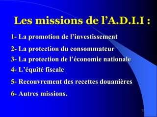 7
Les missions de l’A.D.I.I :
1- La promotion de l’investissement
2- La protection du consommateur
3- La protection de l’économie nationale
4- L’équité fiscale
5- Recouvrement des recettes douanières
6- Autres missions.
 