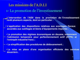 8
L’intervention de l’ADII dans la promotion de l’investissement
revêt plusieurs aspects, dont en particulier :
Les missions de l’A.D.I.I
1- La promotion de l’investissement
• L’application des dispositions relatives aux avantages fiscaux
accordés aux outillages et biens d’équipements importés ;
• La promotion des régimes économiques en douane, notamment
l’admission temporaire pour perfectionnement actif (ATPA) et
l’entrepôt industriel franc ;
• La simplification des procédures de dédouanement ;
• La mise en place d’une organisation efficiente des services
douaniers .
 