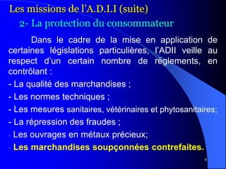 9
Dans le cadre de la mise en application de
certaines législations particulières, l’ADII veille au
respect d’un certain nombre de règlements, en
contrôlant :
- La qualité des marchandises ;
- Les normes techniques ;
- Les mesures sanitaires, vétérinaires et phytosanitaires;
- La répression des fraudes ;
- Les ouvrages en métaux précieux;
- Les marchandises soupçonnées contrefaites.
Les missions de l’A.D.I.I (suite)
2- La protection du consommateur
 