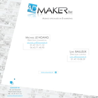 Agence spécialisée en E-marketing 
NOS ENGAGEMENTS 
ADMAKER TM 
18, rue Gounod 
92210 Saint Cloud 
Tél. : 01.47.10.11.12 
contact@admaker.fr 
www.admaker.fr 
Loic BAILEUX 
Directeur clientèle 
loic.b@admaker.fr 
01.47.10.08.59 
Michael LE HOANG 
Directeur commercial 
michael.lh@admaker.fr 
01.47.10.11.12 
06.43.71.48.90 
30 
