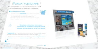 Format publicitaire 
Vous souhaitez mettre en place une campagne publicitaire sur la toile ? 
Peut-être dynamiser votre site Internet grâce à des animations ? 
Vos bannières plublicitaires 
Choisissez la solution ADMAKER TM pour la création de vos bannières 
publicitaires dans le cadre de vos campagnes de communication. 
De la bannière statique, en passant par la bannière Flash, 
Vidéo et GIF animé, nous prenons en charge vos campagnes quels qu’en 
soit le format et les spécificités. 
ADMAKER TM met à disposition tout son savoir faire pour vous proposer des bannières 
publicitaires en accordant une importance particulière à l’impact des messages. 
Nous réalisons vos encarts principaux et leurs déclinaisons sur tous les formats standards ou 
personnalisés en respectant vos contraintes techniques (IAB, Régie, Tracking, Web service,…). 
NOS ENGAGEMENTS 
ADMAKER TM 
18, rue Gounod 
92210 Saint Cloud 
Tél. : 01.47.10.11.12 
contact@admaker.fr 
Notre équipe créative étudie votre projet et 
vous propose une animation en fonction de l’univers 
graphique de votre marque, de la cible et du message 
Pour en savoir plus 
6 7 
 