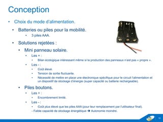 Conception
• Choix du mode d’alimentation.
• Batteries ou piles pour la mobilité.
• 3 piles AAA.
• Solutions rejetées :
• Mini panneau solaire.
• Les + :
• Bilan écologique intéressant même si la production des panneaux n’est pas « propre ».
• Les - :
• Coût élevé.
• Tension de sortie fluctuante.
• Nécessité de mettre en place une électronique spécifique pour le circuit l’alimentation et
un dispositif de stockage d’énergie (super capacité ou batterie rechargeable).
• Piles boutons.
• Les + :
• Encombrement limité.
• Les - :
• Coût plus élevé que les piles AAA (pour leur remplacement par l’utilisateur final).
- Faible capacité de stockage énergétique  Autonomie moindre.
10
 