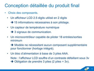 Conception détaillée du produit final
• Choix des composants.
• Un afficheur LCD 2.5 digits utilisé en 2 digits
 15 informations nécessaires à son pilotage.
• Un capteur de température numérique
 3 signaux de communication.
• Un microcontrôleur capable de piloter 18 entrées/sorties
minimum
 Modèle ne nécessitant aucun composant supplémentaire
pour fonctionner (horloge intégré).
• Un bloc d’alimentation à base de 3 piles AAA.
Note : l’afficheur LCD souffre d’un contraste défaillant sous 3v
 Obligation de prendre 3 piles (2 piles = 3v).
12
 