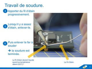 Travail de soudure.
Apporter du fil d’étain
progressivement.
Lorsqu’il y a assez
d’étain, enlever-le.
Puis enlever le fer à
souder
 la soudure est
terminée.
21
4
Le fil d’étain.
Le fil d’étain devient liquide
quand sa température
atteint 232°C !
5
6
 