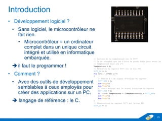Introduction
• Développement logiciel ?
• Sans logiciel, le microcontrôleur ne
fait rien.
• Microcontrôleur = un ordinateur
complet dans un unique circuit
intégré et utilisé en informatique
embarquée.
 il faut le programmer !
• Comment ?
• Avec des outils de développement
semblables à ceux employés pour
créer des applications sur un PC.
 langage de référence : le C.
23
 