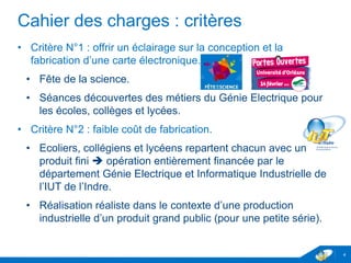 Cahier des charges : critères
• Critère N°1 : offrir un éclairage sur la conception et la
fabrication d’une carte électronique.
• Fête de la science.
• Séances découvertes des métiers du Génie Electrique pour
les écoles, collèges et lycées.
• Critère N°2 : faible coût de fabrication.
• Ecoliers, collégiens et lycéens repartent chacun avec un
produit fini  opération entièrement financée par le
département Génie Electrique et Informatique Industrielle de
l’IUT de l’Indre.
• Réalisation réaliste dans le contexte d’une production
industrielle d’un produit grand public (pour une petite série).
4
 