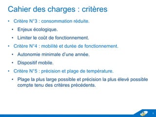 Cahier des charges : critères
• Critère N°3 : consommation réduite.
• Enjeux écologique.
• Limiter le coût de fonctionnement.
• Critère N°4 : mobilité et durée de fonctionnement.
• Autonomie minimale d’une année.
• Dispositif mobile.
• Critère N°5 : précision et plage de température.
• Plage la plus large possible et précision la plus élevé possible
compte tenu des critères précédents.
5
 