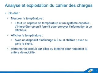 Analyse et exploitation du cahier des charges
• On doit :
• Mesurer la température :
• Il faut un capteur de température et un système capable
d’interpréter ce qu’il fournit pour envoyer l’information à un
afficheur.
• Afficher la température :
• Avec un dispositif d’affichage à 2 ou 3 chiffres ; avec ou
sans le signe.
• Alimenter le produit par piles ou batterie pour respecter le
critère de mobilité.
6
 