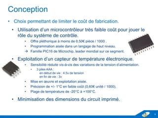 Conception
• Choix permettant de limiter le coût de fabrication.
• Utilisation d’un microcontrôleur très faible coût pour jouer le
rôle du système de contrôle.
• Offre pléthorique à moins de 0,50€ pièce / 1000 .
• Programmation aisée dans un langage de haut niveau.
 Famille PIC16 de Microchip, leader mondial sur ce segment.
• Exploitation d’un capteur de température électronique.
• Sensibilité réduite vis-à-vis des variations de la tension d’alimentation.
• 3 piles AAA :
en début de vie : 4.5v de tension
en fin de vie : 3v
• Mise en œuvre et exploitation aisée.
• Précision de +/- 1°C en faible coût (0,60€ unité / 1000).
• Plage de température de -20°C à +100°C.
• Minimisation des dimensions du circuit imprimé.
9
 