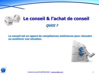 L’achat de conseil © AESTIGIA 2015 – www.aestigia.com 2
Le conseil & l’achat de conseil
QUOI ?
Le conseil est un apport de compétences extérieures pour résoudre
ou améliorer une situation.
 