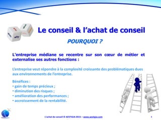L’achat de conseil © AESTIGIA 2015 – www.aestigia.com 3
Le conseil & l’achat de conseil
POURQUOI ?
L’entreprise médiane se recentre sur son cœur de métier et
externalise ses autres fonctions :
L’entreprise veut répondre à la complexité croissante des problématiques dues
aux environnements de l’entreprise.
Bénéfices :
• gain de temps précieux ;
• diminution des risques ;
• amélioration des performances ;
• accroissement de la rentabilité.
 