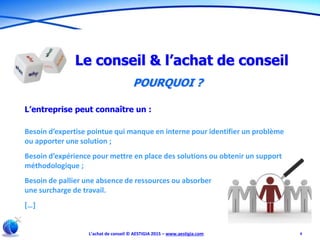 L’achat de conseil © AESTIGIA 2015 – www.aestigia.com 4
Le conseil & l’achat de conseil
POURQUOI ?
L’entreprise peut connaître un :
Besoin d’expertise pointue qui manque en interne pour identifier un problème
ou apporter une solution ;
Besoin d’expérience pour mettre en place des solutions ou obtenir un support
méthodologique ;
Besoin de pallier une absence de ressources ou absorber
une surcharge de travail.
[…]
 