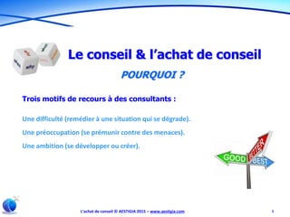 L’achat de conseil © AESTIGIA 2015 – www.aestigia.com 5
Le conseil & l’achat de conseil
POURQUOI ?
Trois motifs de recours à des consultants :
Une difficulté (remédier à une situation qui se dégrade).
Une préoccupation (se prémunir contre des menaces).
Une ambition (se développer ou créer).
 