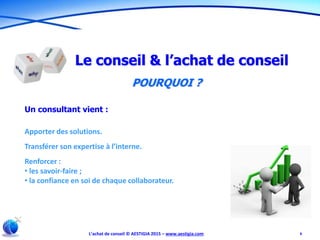 L’achat de conseil © AESTIGIA 2015 – www.aestigia.com 6
Le conseil & l’achat de conseil
POURQUOI ?
Un consultant vient :
Apporter des solutions.
Transférer son expertise à l’interne.
Renforcer :
• les savoir-faire ;
• la confiance en soi de chaque collaborateur.
 