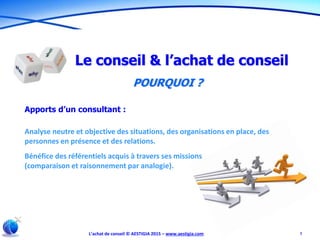 L’achat de conseil © AESTIGIA 2015 – www.aestigia.com 7
Le conseil & l’achat de conseil
POURQUOI ?
Apports d’un consultant :
Analyse neutre et objective des situations, des organisations en place, des
personnes en présence et des relations.
Bénéfice des référentiels acquis à travers ses missions
(comparaison et raisonnement par analogie).
 