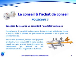 L’achat de conseil © AESTIGIA 2015 – www.aestigia.com 8
Le conseil & l’achat de conseil
POURQUOI ?
Bénéfices du recours à un consultant / prestataire externe :
Contrairement à un salarié qui rencontre de nombreuses périodes de temps
« inactif » dans la journée, un prestataire est productif à 100 % pour une
journée facturée.
Pour le dire autrement, lorsque vous payez un
prestataire, vous recevez 100 % (voire plus) du
travail que vous achetez. Contrairement à un
collaborateur qui dépend de son
environnement et de l’organisation du travail...
 