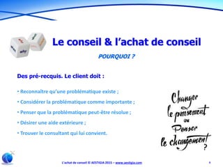 L’achat de conseil © AESTIGIA 2015 – www.aestigia.com 9
Le conseil & l’achat de conseil
POURQUOI ?
Des pré-recquis. Le client doit :
• Reconnaître qu’une problématique existe ;
• Considérer la problématique comme importante ;
• Penser que la problématique peut-être résolue ;
• Désirer une aide extérieure ;
• Trouver le consultant qui lui convient.
 