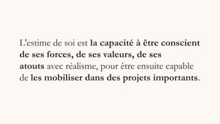 L'estime de soi est la capacité à être conscient
de ses forces, de ses valeurs, de ses
atouts avec réalisme, pour être ensuite capable
de les mobiliser dans des projets importants.
 