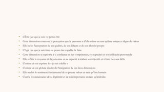• L'Être : ce que je suis ou pense être
• Cette dimension concerne la perception que la personne a d'elle-même en tant qu'être unique et digne de valeur
• Elle inclut l'acceptation de ses qualités, de ses défauts et de son identité propre
• L'Agir : ce que je sais faire ou pense être capable de faire
• Cette dimension se rapporte à la confiance en ses compétences, ses capacités et son efficacité personnelle
• Elle reflète la croyance de la personne en sa capacité à réaliser ses objectifs et à faire face aux défis
• L'estime de soi exprime le « je suis valable »
• L'estime de soi globale résulte de l'intégration de ces deux dimensions
• Elle traduit le sentiment fondamental de sa propre valeur en tant qu'être humain
• C'est la reconnaissance de sa légitimité et de son importance en tant qu'individu
 