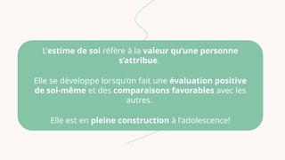L’estime de soi réfère à la valeur qu’une personne
s’attribue.
Elle se développe lorsqu’on fait une évaluation positive
de soi-même et des comparaisons favorables avec les
autres.
Elle est en pleine construction à l’adolescence!
 