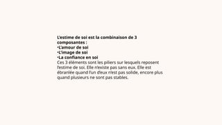 L’estime de soi est la combinaison de 3
composantes :
•L’amour de soi
•L’image de soi
•La confiance en soi
Ces 3 éléments sont les piliers sur lesquels reposent
l’estime de soi. Elle n’existe pas sans eux. Elle est
ébranlée quand l’un d’eux n’est pas solide, encore plus
quand plusieurs ne sont pas stables.
 