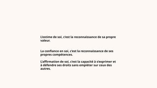 L’estime de soi, c’est la reconnaissance de sa propre
valeur.
La confiance en soi, c’est la reconnaissance de ses
propres compétences.
L’affirmation de soi, c’est la capacité à s’exprimer et
à défendre ses droits sans empiéter sur ceux des
autres.
 