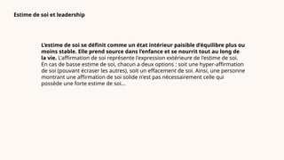 Estime de soi et leadership
L’estime de soi se définit comme un état intérieur paisible d’équilibre plus ou
moins stable. Elle prend source dans l’enfance et se nourrit tout au long de
la vie. L'affirmation de soi représente l'expression extérieure de l'estime de soi.
En cas de basse estime de soi, chacun a deux options : soit une hyper-affirmation
de soi (pouvant écraser les autres), soit un effacement de soi. Ainsi, une personne
montrant une affirmation de soi solide n'est pas nécessairement celle qui
possède une forte estime de soi...
 