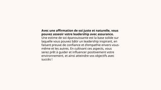 Avec une affirmation de soi juste et naturelle, vous
pouvez asseoir votre leadership avec assurance.
Une estime de soi épanouissante est la base solide sur
laquelle vous pouvez bâtir un leadership inspirant, en
faisant preuve de confiance et d'empathie envers vous-
même et les autres. En cultivant ces aspects, vous
serez prêt à guider et influencer positivement votre
environnement, et ainsi atteindre vos objectifs avec
succès !
 