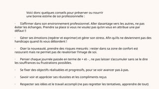 Voici donc quelques conseils pour préserver ou nourrir
une bonne estime de soi professionnelle :
· S’affirmer dans son environnement professionnel. Aller davantage vers les autres, ne pas
éviter les échanges. Prendre sa place si vous ne voulez pas qu’on vous en attribue une par
défaut !!
· Gérer ses émotions (repérer et exprimer) et gérer son stress. Afin qu’ils ne deviennent pas des
handicaps quand ils vous débordent !
· Oser la nouveauté, prendre des risques mesurés : rester dans sa zone de confort est
rassurant mais ne permet pas de revaloriser l’image de soi.
· Penser chaque journée passée en terme de + et - , ne pas laisser s’accumuler sans se le dire
les souffrances ou frustrations possibles.
· Se fixer des objectifs réalisables et progressifs, pour se voir avancer pas à pas.
· Savoir voir et apprécier ses réussites et les compliments reçus
· Respecter ses idées et le travail accompli (ne pas regretter les tentatives, apprendre de tout)
 