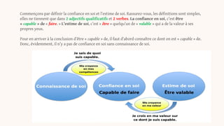 Commençons par définir la confiance en soi et l’estime de soi. Rassurez-vous, les définitions sont simples,
elles ne tiennent que dans 2 adjectifs qualificatifs et 2 verbes. La confiance en soi, c’est être
« capable » de « faire. » L’estime de soi, c’est « être » quelqu’un de « valable » qui a de la valeur à ses
propres yeux.
Pour en arriver à la conclusion d’être « capable » de, il faut d’abord connaître ce dont on est « capable » de.
Donc, évidemment, il n’y a pas de confiance en soi sans connaissance de soi.
 