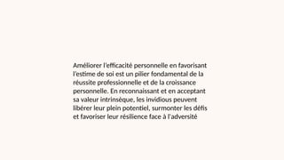 Améliorer l’efficacité personnelle en favorisant
l’estime de soi est un pilier fondamental de la
réussite professionnelle et de la croissance
personnelle. En reconnaissant et en acceptant
sa valeur intrinsèque, les invidious peuvent
libérer leur plein potentiel, surmonter les défis
et favoriser leur résilience face à l'adversité
 
