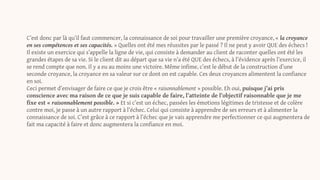 C’est donc par là qu’il faut commencer, la connaissance de soi pour travailler une première croyance, « la croyance
en ses compétences et ses capacités. » Quelles ont été mes réussites par le passé ? Il ne peut y avoir QUE des échecs !
Il existe un exercice qui s’appelle la ligne de vie, qui consiste à demander au client de raconter quelles ont été les
grandes étapes de sa vie. Si le client dit au départ que sa vie n’a été QUE des échecs, à l’évidence après l’exercice, il
se rend compte que non. Il y a eu au moins une victoire. Même infime, c’est le début de la construction d’une
seconde croyance, la croyance en sa valeur sur ce dont on est capable. Ces deux croyances alimentent la confiance
en soi.
Ceci permet d’envisager de faire ce que je crois être « raisonnablement » possible. Eh oui, puisque j’ai pris
conscience avec ma raison de ce que je suis capable de faire, l’atteinte de l’objectif raisonnable que je me
fixe est « raisonnablement possible. » Et si c’est un échec, passées les émotions légitimes de tristesse et de colère
contre moi, je passe à un autre rapport à l’échec. Celui qui consiste à apprendre de ses erreurs et à alimenter la
connaissance de soi. C’est grâce à ce rapport à l’échec que je vais apprendre me perfectionner ce qui augmentera de
fait ma capacité à faire et donc augmentera la confiance en moi.
 