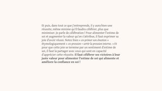 Et puis, dans tout ce que j’entreprends, il y aura bien une
réussite, même minime qu’il faudra célébrer, plus que
minimiser. Je parle de célébration ! Pour alimenter l’estime de
soi et augmenter la valeur qu’on s’attribue, il faut exprimer sa
joie d’avoir réussi. Notez bien « ex-primer son émotion »
étymologiquement « ex-pression = sortir la pression interne. » Et
pour que cette joie se termine par un sentiment d’estime de
soi, il faut la partager avec ceux qui sont en capacité
d’apprécier cette réussite. Il faut célébrer ses victoires à leur
juste valeur pour alimenter l’estime de soi qui alimente et
améliore la confiance en soi !
 