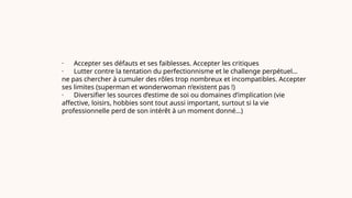 · Accepter ses défauts et ses faiblesses. Accepter les critiques
· Lutter contre la tentation du perfectionnisme et le challenge perpétuel…
ne pas chercher à cumuler des rôles trop nombreux et incompatibles. Accepter
ses limites (superman et wonderwoman n’existent pas !)
· Diversifier les sources d’estime de soi ou domaines d’implication (vie
affective, loisirs, hobbies sont tout aussi important, surtout si la vie
professionnelle perd de son intérêt à un moment donné…)
 