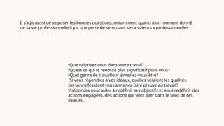 Il s’agit aussi de se poser les bonnes questions, notamment quand à un moment donné
de sa vie professionnelle il y a une perte de sens dans ses « valeurs » professionnelles :
•Que valorisez-vous dans votre travail?
•Qu’est-ce qui le rendrait plus significatif pour vous?
•Quel genre de travailleur aimeriez-vous être?
•Si vous répondiez à vos idéaux, quelles seraient les qualités
personnelles dont vous aimeriez faire preuve au travail?
Y répondre peut aider à redéfinir ses objectifs et ainsi redéfinir des
actions engagées, des actions qui vont aller dans le sens de ces
valeurs…
 