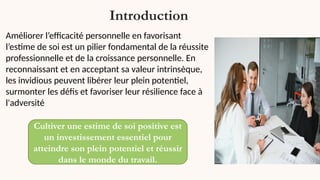 Introduction
Améliorer l’efficacité personnelle en favorisant
l’estime de soi est un pilier fondamental de la réussite
professionnelle et de la croissance personnelle. En
reconnaissant et en acceptant sa valeur intrinsèque,
les invidious peuvent libérer leur plein potentiel,
surmonter les défis et favoriser leur résilience face à
l'adversité
Cultiver une estime de soi positive est
un investissement essentiel pour
atteindre son plein potentiel et réussir
dans le monde du travail.
 