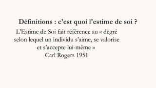 Définitions : c'est quoi l'estime de soi ?
L’Estime de Soi fait référence au « degré
selon lequel un individu s’aime, se valorise
et s’accepte lui-même »
Carl Rogers 1951
 