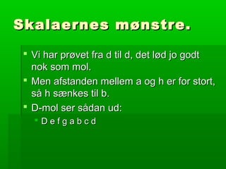 Skalaernes mønstre.Skalaernes mønstre.
 Vi har prøvet fra d til d, det lød jo godtVi har prøvet fra d til d, det lød jo godt
nok som mol.nok som mol.
 Men afstanden mellem a og h er for stort,Men afstanden mellem a og h er for stort,
så h sænkes til b.så h sænkes til b.
 D-mol ser sådan ud:D-mol ser sådan ud:
 D e f g a b c dD e f g a b c d
 