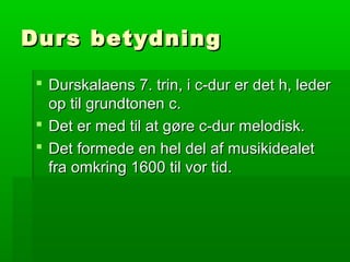 Durs betydningDurs betydning
 Durskalaens 7. trin, i c-dur er det h, lederDurskalaens 7. trin, i c-dur er det h, leder
op til grundtonen c.op til grundtonen c.
 Det er med til at gøre c-dur melodisk.Det er med til at gøre c-dur melodisk.
 Det formede en hel del af musikidealetDet formede en hel del af musikidealet
fra omkring 1600 til vor tid.fra omkring 1600 til vor tid.
 