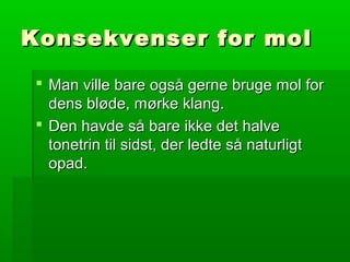 Konsekvenser for molKonsekvenser for mol
 Man ville bare også gerne bruge mol forMan ville bare også gerne bruge mol for
dens bløde, mørke klang.dens bløde, mørke klang.
 Den havde så bare ikke det halveDen havde så bare ikke det halve
tonetrin til sidst, der ledte så naturligttonetrin til sidst, der ledte så naturligt
opad.opad.
 