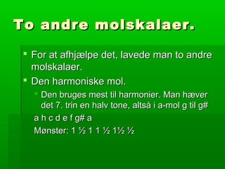 To andre molskalaer.To andre molskalaer.
 For at afhjælpe det, lavede man to andreFor at afhjælpe det, lavede man to andre
molskalaer.molskalaer.
 Den harmoniske mol.Den harmoniske mol.
 Den bruges mest til harmonier. Man hæverDen bruges mest til harmonier. Man hæver
det 7. trin en halv tone, altså i a-mol g til g#det 7. trin en halv tone, altså i a-mol g til g#
a h c d e f g# aa h c d e f g# a
Mønster: 1 ½ 1 1 ½ 1½ ½Mønster: 1 ½ 1 1 ½ 1½ ½
 